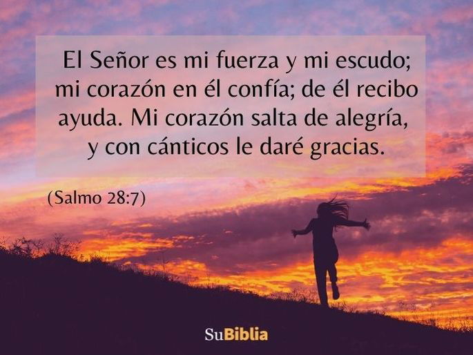 El Señor es mi fuerza y mi escudo; mi corazón en él confía; de él recibo ayuda. Mi corazón salta de alegría, y con cánticos le daré gracias. (Salmo 28:7)