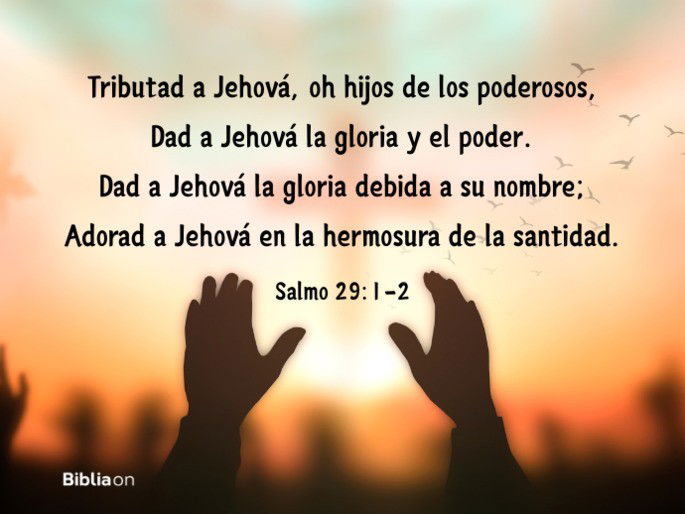 Tributad a Jehová, oh hijos de los poderosos, Dad a Jehová la gloria y el poder. Dad a Jehová la gloria debida a su nombre; Adorad a Jehová en la hermosura de la santidad. (Salmo 29:1-2)