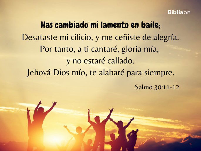 Has cambiado mi lamento en baile; Desataste mi cilicio, y me ceñiste de alegría. Por tanto, a ti cantaré, gloria mía, y no estaré callado. Jehová Dios mío, te alabaré para siempre. (Salmo 30:11-12)