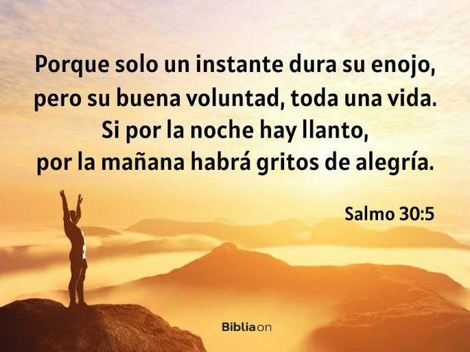 Porque solo un instante dura su enojo, pero su buena voluntad, toda una vida. Si por la noche hay llanto, por la mañana habrá gritos de alegría. (Salmo 30:5)