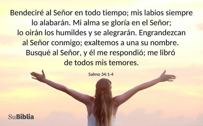 Bendeciré al Señor en todo tiempo; mis labios siempre lo alabarán. Mi alma se gloría en el Señor; lo oirán los humildes y se alegrarán. Engrandezcan al Señor conmigo; exaltemos a una su nombre. Busqué al Señor y él me respondió; me libró de todos mis temores. (Salmo 34:1-4)