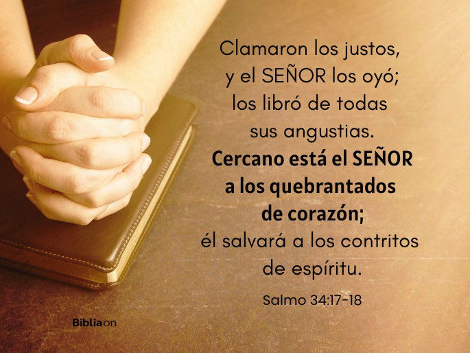 Clamaron los justos, y el SEÑOR los oyó; los libró de todas sus angustias. Cercano está el SEÑOR a los quebrantados de corazón; él salvará a los contritos de espíritu. (Salmo 34:17-18)