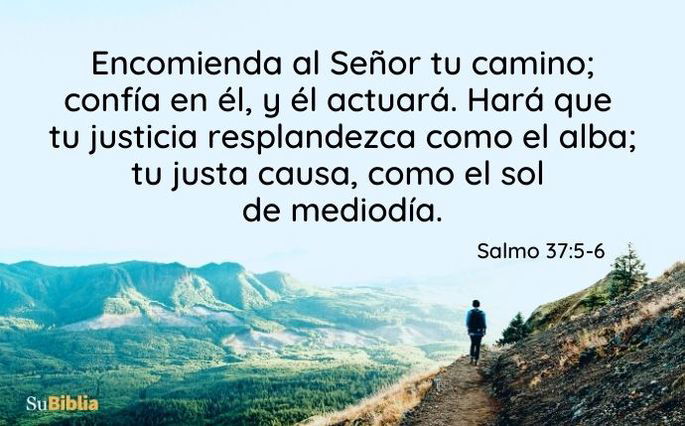 Encomienda al Señor tu camino; confía en él, y él actuará. Hará que tu justicia resplandezca como el alba; tu justa causa, como el sol de mediodía. (Salmo 37:5-6)