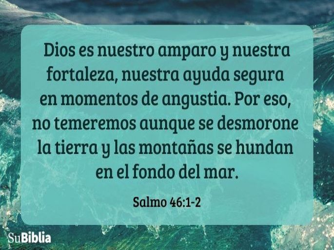 Dios es nuestro amparo y nuestra fortaleza, nuestra ayuda segura en momentos de angustia. Por eso, no temeremos aunque se desmorone la tierra y las montañas se hundan en el fondo del mar. (Salmo 46:1-2)