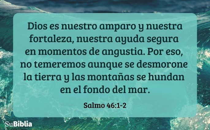 Dios es nuestro amparo y nuestra fortaleza, nuestra ayuda segura en momentos de angustia. Por eso, no temeremos aunque se desmorone la tierra y las montañas se hundan en el fondo del mar. (Salmo 46:1-2)