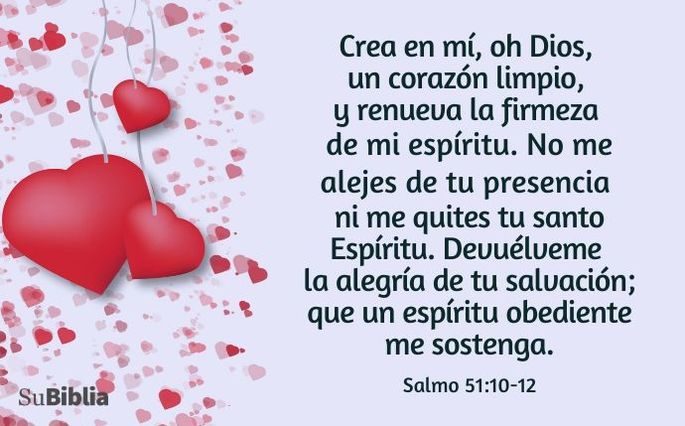 Crea en mí, oh Dios, un corazón limpio, y renueva la firmeza de mi espíritu. No me alejes de tu presencia ni me quites tu santo Espíritu. Devuélveme la alegría de tu salvación; que un espíritu obediente me sostenga. (Salmo 51:10-12)