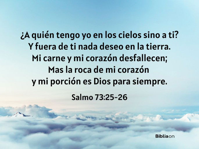 ¿A quién tengo yo en los cielos sino a ti? Y fuera de ti nada deseo en la tierra. Mi carne y mi corazón desfallecen; Mas la roca de mi corazón y mi porción es Dios para siempre. (Salmo 73:25-26)