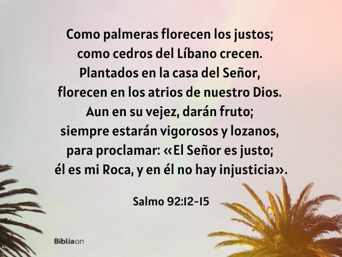Como palmeras florecen los justos; como cedros del Líbano crecen. Plantados en la casa del Señor, florecen en los atrios de nuestro Dios. Aun en su vejez, darán fruto; siempre estarán vigorosos y lozanos, para proclamar: «El Señor es justo; él es mi Roca, y en él no hay injusticia». (Salmo 92:12-15)