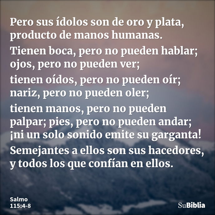 Pero sus ídolos son de oro y plata, producto de manos humanas. Tienen boca, pero no pueden hablar; ojos, pero no pueden ver; tienen oídos, pero no pueden oír; n... --- Salmo 115:4