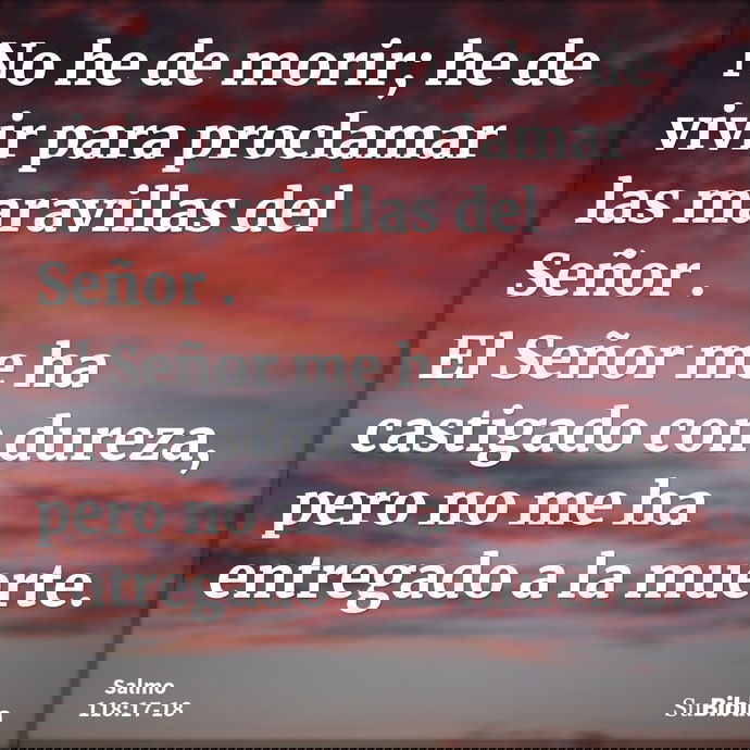 No he de morir; he de vivir para proclamar las maravillas del Señor. El Señor me ha castigado con dureza, pero no me ha entregado a la muerte. --- Salmo 118:17