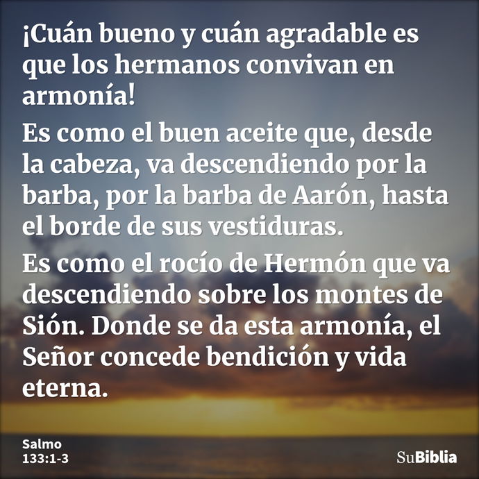 ¡Cuán bueno y cuán agradable es que los hermanos convivan en armonía! Es como el buen aceite que, desde la cabeza, va descendiendo por la barba, por la barba de... --- Salmo 133:1