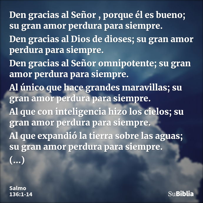 Den gracias al Señor , porque él es bueno; su gran amor perdura para siempre. Den gracias al Dios de dioses; su gran amor perdura para siempre. Den gracias al S... --- Salmo 136:1