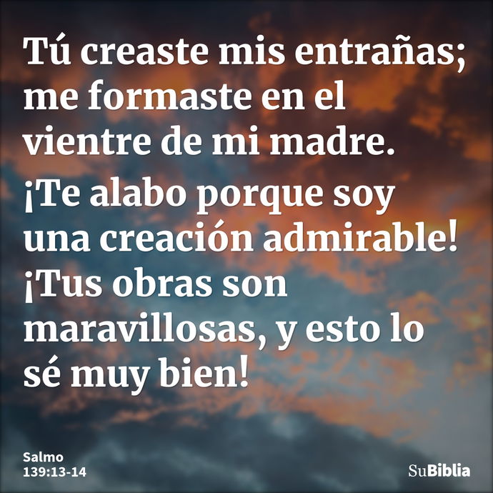 Tú creaste mis entrañas; me formaste en el vientre de mi madre. ¡Te alabo porque soy una creación admirable! ¡Tus obras son maravillosas, y esto lo sé muy bien!... --- Salmo 139:13