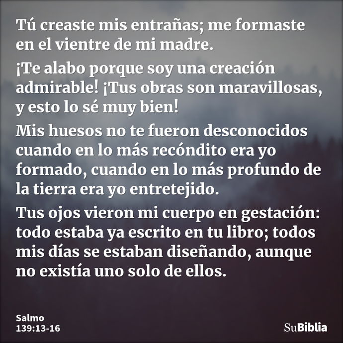 Tú creaste mis entrañas; me formaste en el vientre de mi madre. ¡Te alabo porque soy una creación admirable! ¡Tus obras son maravillosas, y esto lo sé muy bien!... --- Salmo 139:13