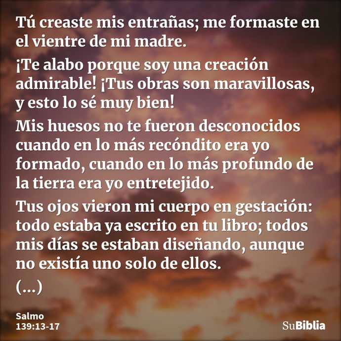 Tú creaste mis entrañas; me formaste en el vientre de mi madre. ¡Te alabo porque soy una creación admirable! ¡Tus obras son maravillosas, y esto lo sé muy bien!... --- Salmo 139:13