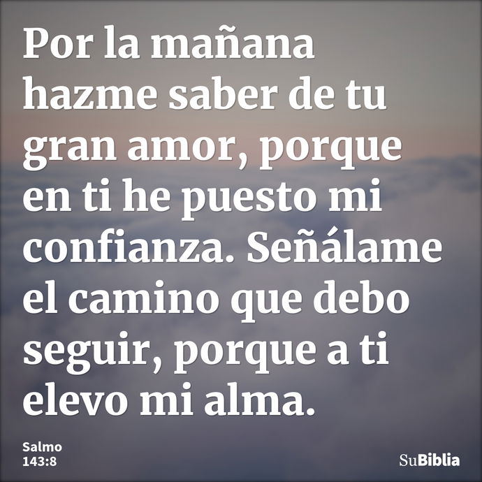 Por la mañana hazme saber de tu gran amor, porque en ti he puesto mi confianza. Señálame el camino que debo seguir, porque a ti elevo mi alma. --- Salmo 143:8