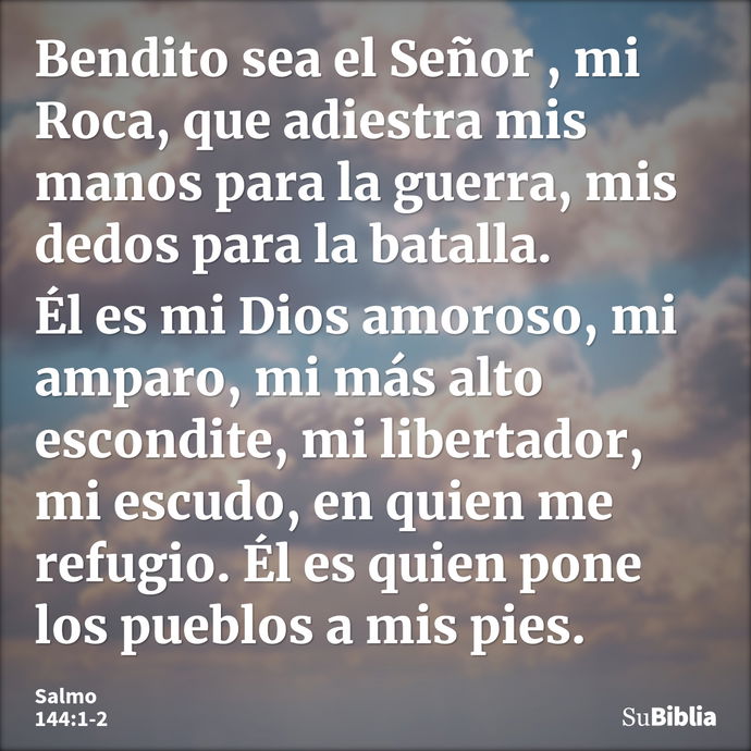 Bendito sea el Señor , mi Roca, que adiestra mis manos para la guerra, mis dedos para la batalla. Él es mi Dios amoroso, mi amparo, mi más alto escondite, mi li... --- Salmo 144:1