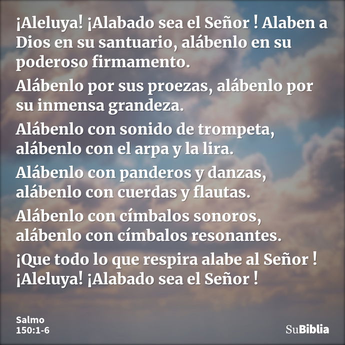 ¡Aleluya! ¡Alabado sea el Señor ! Alaben a Dios en su santuario, alábenlo en su poderoso firmamento. Alábenlo por sus proezas, alábenlo por su inmensa grandeza... --- Salmo 150:1