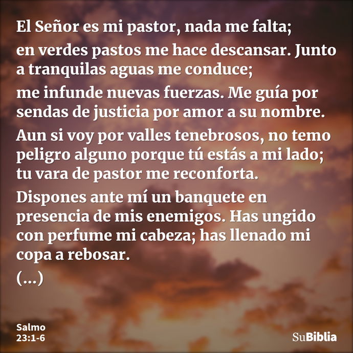 El Señor es mi pastor, nada me falta; en verdes pastos me hace descansar. Junto a tranquilas aguas me conduce; me infunde nuevas fuerzas. Me guía por sendas de... --- Salmo 23:1