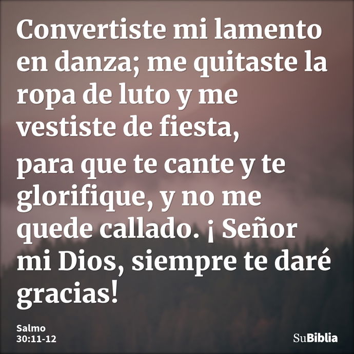 Convertiste mi lamento en danza; me quitaste la ropa de luto y me vestiste de fiesta, para que te cante y te glorifique, y no me quede callado. ¡ Señor mi Dios,... --- Salmo 30:11