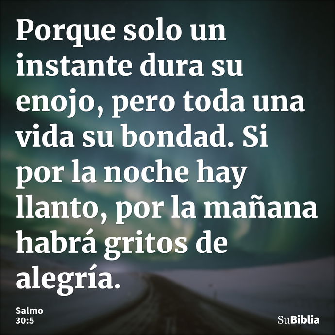 Porque solo un instante dura su enojo, pero toda una vida su bondad. Si por la noche hay llanto, por la mañana habrá gritos de alegría. --- Salmo 30:5