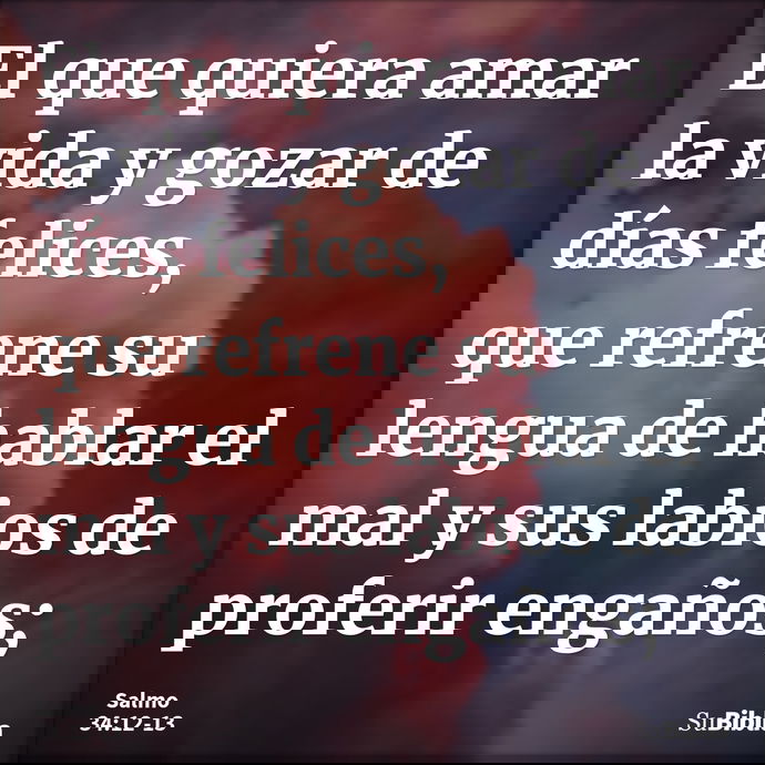 El que quiera amar la vida y gozar de días felices, que refrene su lengua de hablar el mal y sus labios de proferir engaños; --- Salmo 34:12