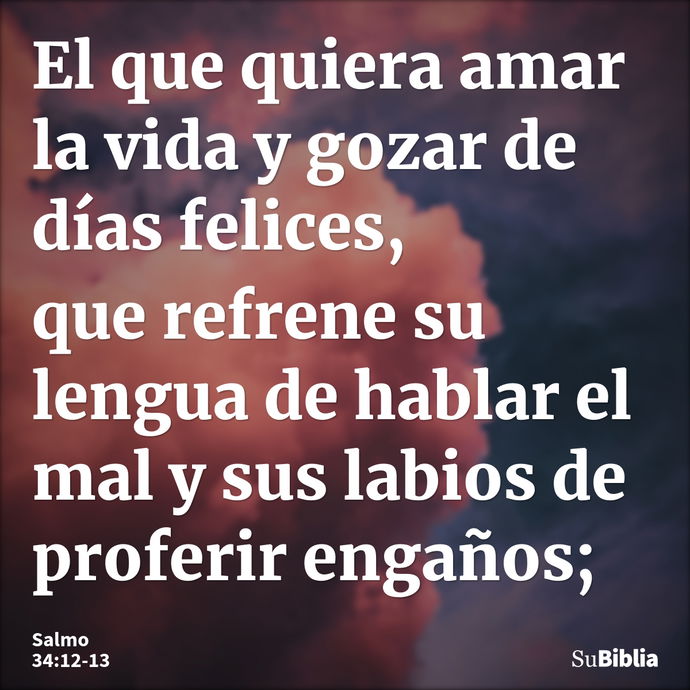 El que quiera amar la vida y gozar de días felices, que refrene su lengua de hablar el mal y sus labios de proferir engaños; --- Salmo 34:12