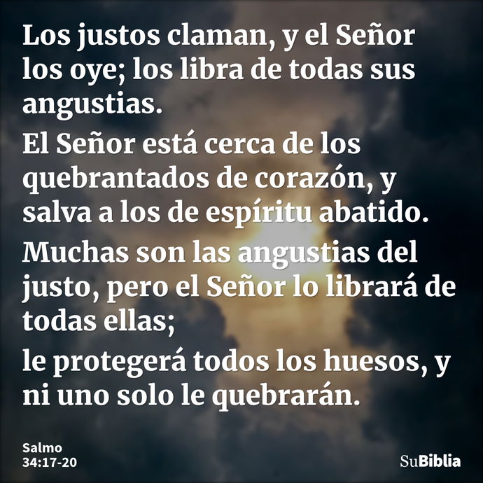 Los justos claman, y el Señor los oye; los libra de todas sus angustias. El Señor está cerca de los quebrantados de corazón, y salva a los de espíritu abatido... --- Salmo 34:17