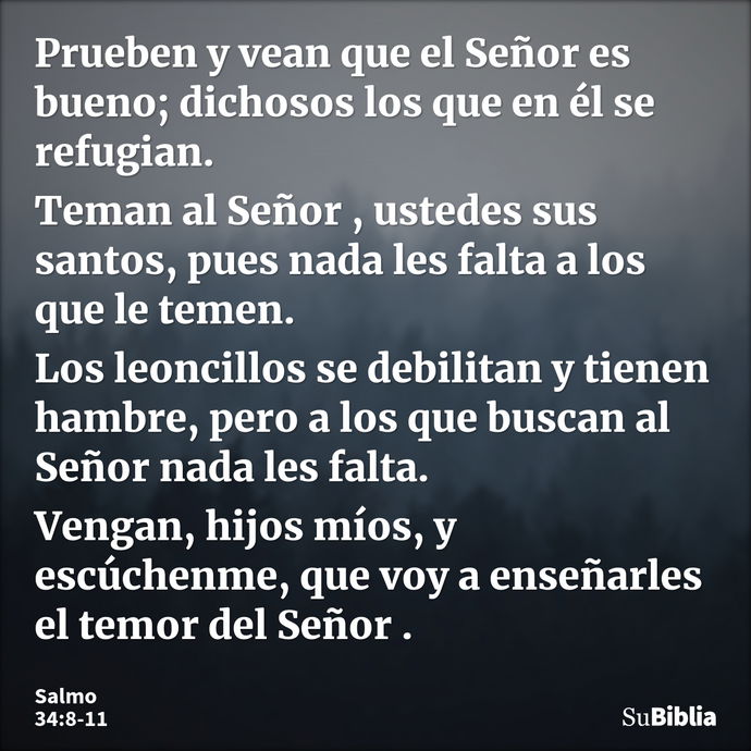 Prueben y vean que el Señor es bueno; dichosos los que en él se refugian. Teman al Señor , ustedes sus santos, pues nada les falta a los que le temen. Los leonc... --- Salmo 34:8