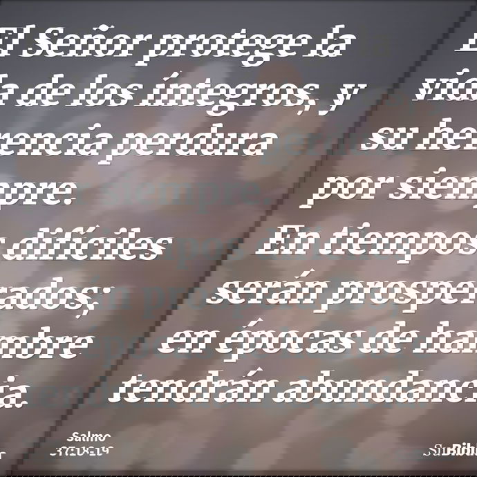 El Señor protege la vida de los íntegros, y su herencia perdura por siempre. En tiempos difíciles serán prosperados; en épocas de hambre tendrán abundancia... --- Salmo 37:18