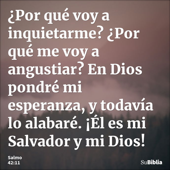 ¿Por qué voy a inquietarme? ¿Por qué me voy a angustiar? En Dios pondré mi esperanza, y todavía lo alabaré. ¡Él es mi Salvador y mi Dios! --- Salmo 42:11