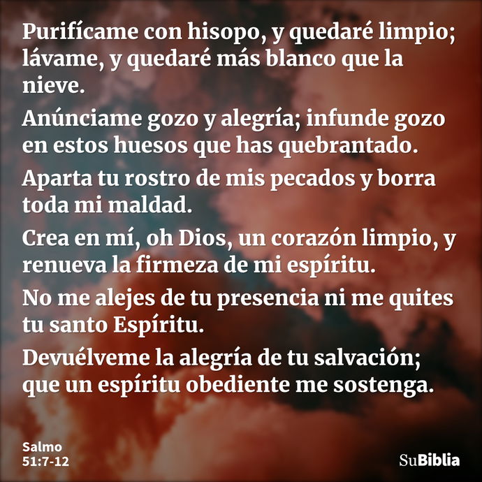 Purifícame con hisopo, y quedaré limpio; lávame, y quedaré más blanco que la nieve. Anúnciame gozo y alegría; infunde gozo en estos huesos que has quebrantado... --- Salmo 51:7