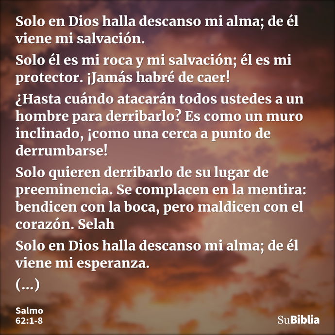 Solo en Dios halla descanso mi alma; de él viene mi salvación. Solo él es mi roca y mi salvación; él es mi protector. ¡Jamás habré de caer! ¿Hasta cuándo atacar... --- Salmo 62:1