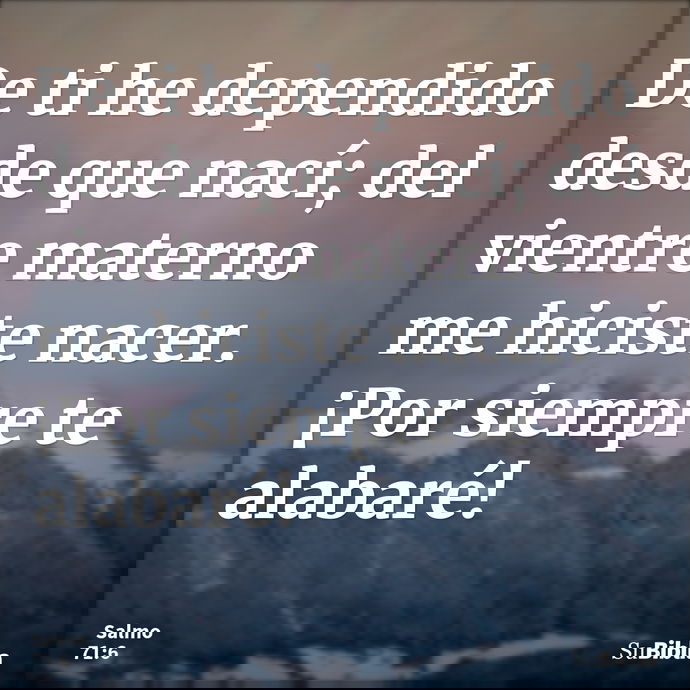 De ti he dependido desde que nací; del vientre materno me hiciste nacer. ¡Por siempre te alabaré! --- Salmo 71:6