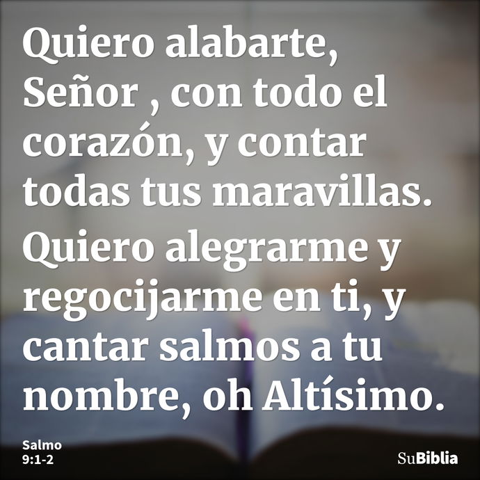 Quiero alabarte, Señor , con todo el corazón, y contar todas tus maravillas. Quiero alegrarme y regocijarme en ti, y cantar salmos a tu nombre, oh Altísimo. --- Salmo 9:1