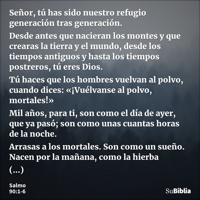 Señor, tú has sido nuestro refugio generación tras generación. Desde antes que nacieran los montes y que crearas la tierra y el mundo, desde los tiempos antiguo... --- Salmo 90:1