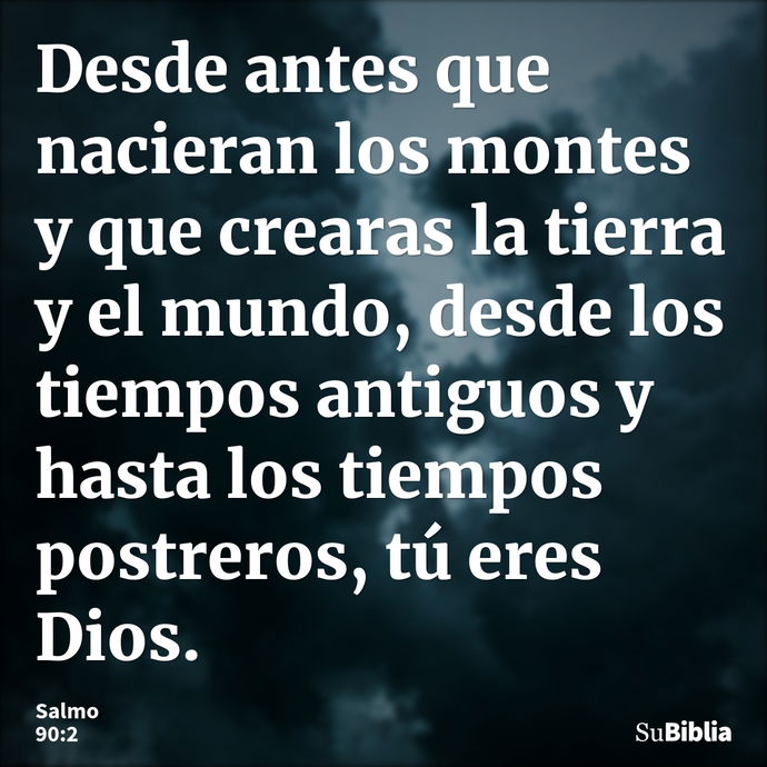 Desde antes que nacieran los montes y que crearas la tierra y el mundo, desde los tiempos antiguos y hasta los tiempos postreros, tú eres Dios. --- Salmo 90:2