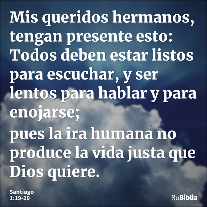 Mis queridos hermanos, tengan presente esto: Todos deben estar listos para escuchar, y ser lentos para hablar y para enojarse; pues la ira humana no produce la... --- Santiago 1:19