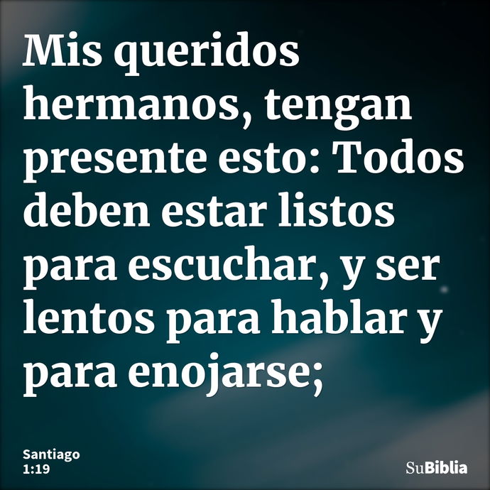 Mis queridos hermanos, tengan presente esto: Todos deben estar listos para escuchar, y ser lentos para hablar y para enojarse; --- Santiago 1:19