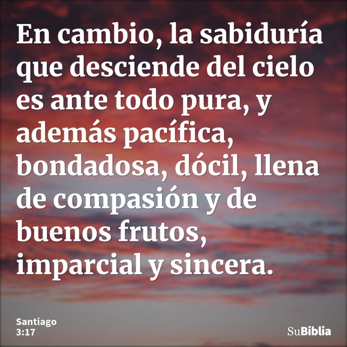 En cambio, la sabiduría que desciende del cielo es ante todo pura, y además pacífica, bondadosa, dócil, llena de compasión y de buenos frutos, imparcial y since... --- Santiago 3:17