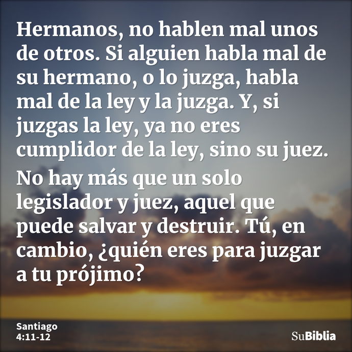 Hermanos, no hablen mal unos de otros. Si alguien habla mal de su hermano, o lo juzga, habla mal de la ley y la juzga. Y, si juzgas la ley, ya no eres cumplidor... --- Santiago 4:11