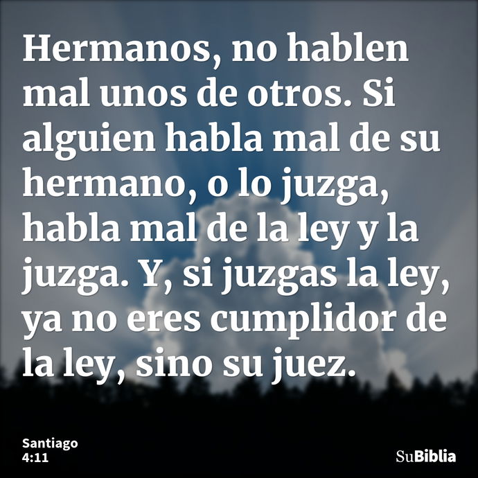 Hermanos, no hablen mal unos de otros. Si alguien habla mal de su hermano, o lo juzga, habla mal de la ley y la juzga. Y, si juzgas la ley, ya no eres cumplidor... --- Santiago 4:11