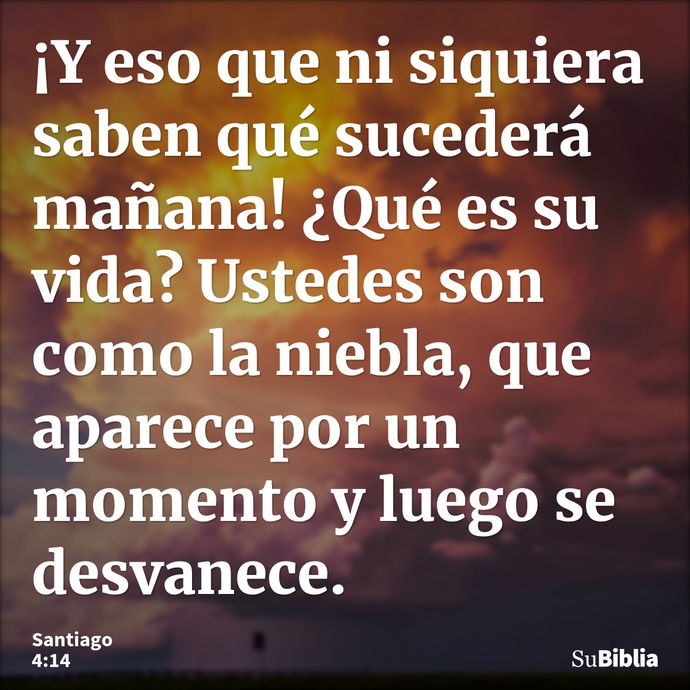 ¡Y eso que ni siquiera saben qué sucederá mañana! ¿Qué es su vida? Ustedes son como la niebla, que aparece por un momento y luego se desvanece. --- Santiago 4:14