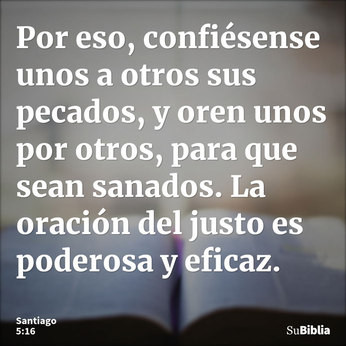 Por eso, confiésense unos a otros sus pecados, y oren unos por otros, para que sean sanados. La oración del justo es poderosa y eficaz. --- Santiago 5:16