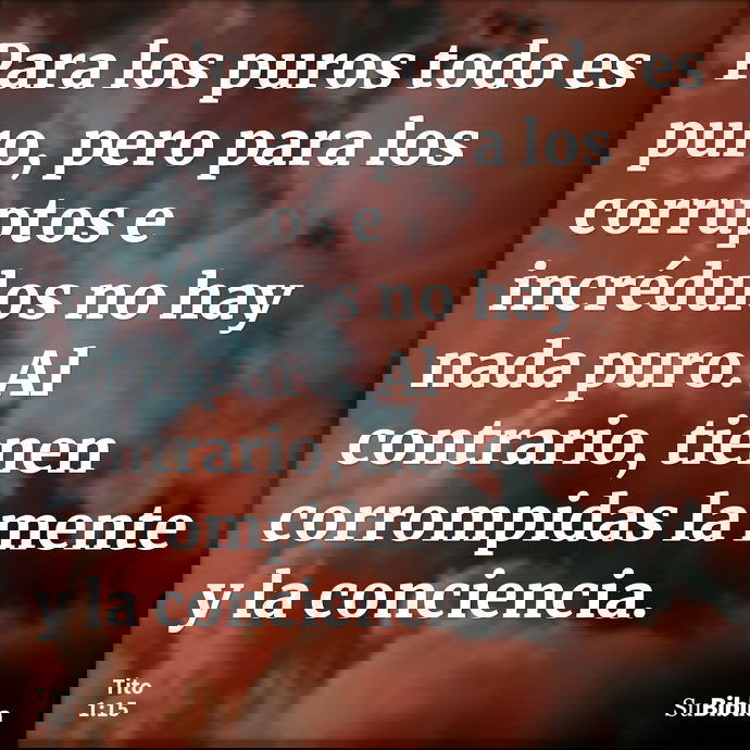Para los puros todo es puro, pero para los corruptos e incrédulos no hay nada puro. Al contrario, tienen corrompidas la mente y la conciencia. --- Tito 1:15
