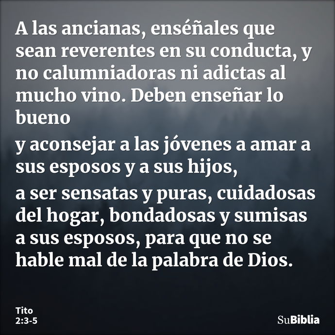 A las ancianas, enséñales que sean reverentes en su conducta, y no calumniadoras ni adictas al mucho vino. Deben enseñar lo bueno y aconsejar a las jóvenes a am... --- Tito 2:3