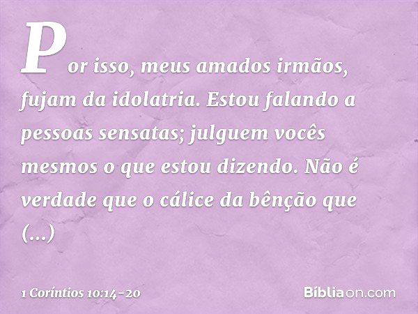 Por isso, meus amados irmãos, fujam da idolatria. Estou falando a pessoas sensatas; julguem vocês mesmos o que estou dizendo. Não é verdade que o cálice da bênç