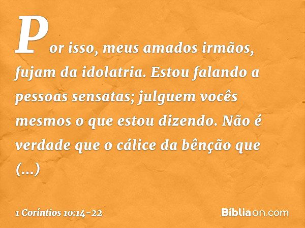 Por isso, meus amados irmãos, fujam da idolatria. Estou falando a pessoas sensatas; julguem vocês mesmos o que estou dizendo. Não é verdade que o cálice da bênç