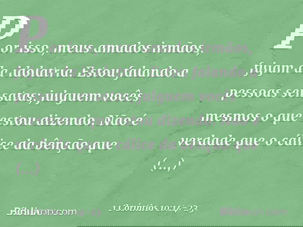 Por isso, meus amados irmãos, fujam da idolatria. Estou falando a pessoas sensatas; julguem vocês mesmos o que estou dizendo. Não é verdade que o cálice da bênç