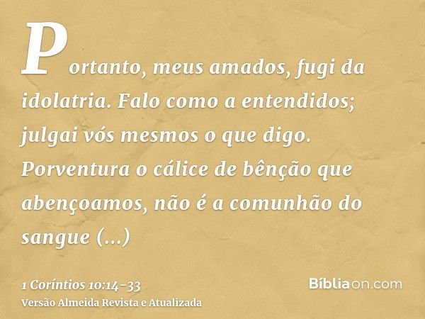 Portanto, meus amados, fugi da idolatria.Falo como a entendidos; julgai vós mesmos o que digo.Porventura o cálice de bênção que abençoamos, não é a comunhão do 